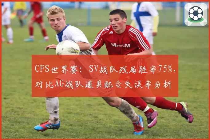 CFS世界赛：SV战队残局胜率75%，对比AG战队道具配合失误率分析