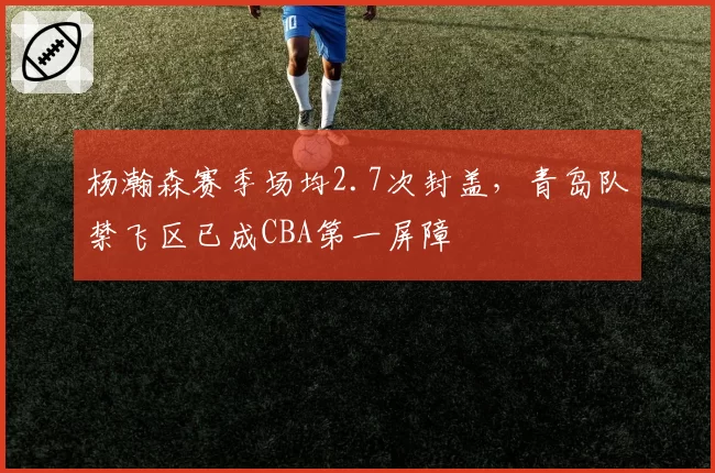 杨瀚森赛季场均2.7次封盖,青岛队禁飞区已成CBA第一屏障
