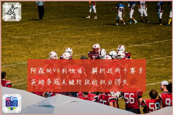 阿森纳vs利物浦:解析近两个赛季英超争冠关键阶段的积分得失
