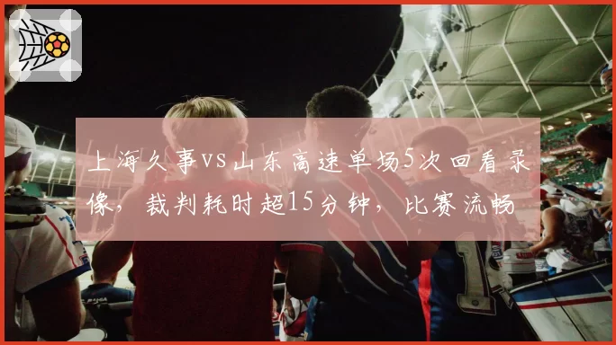 上海久事vs山东高速单场5次回看录像，裁判耗时超15分钟，比赛流畅度遭质疑