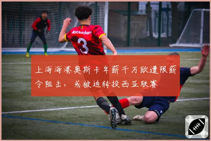 上海海港奥斯卡年薪千万欧遭限薪令阻击，或被迫转投西亚联赛