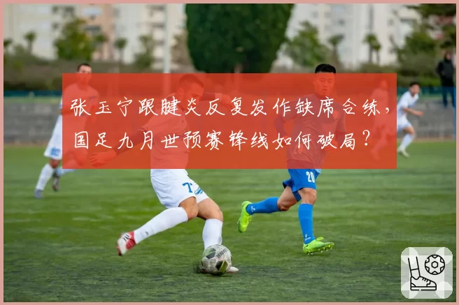 张玉宁跟腱炎反复发作缺席合练，国足九月世预赛锋线如何破局？