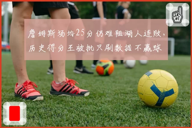 詹姆斯场均25分仍难阻湖人连败，历史得分王被批只刷数据不赢球