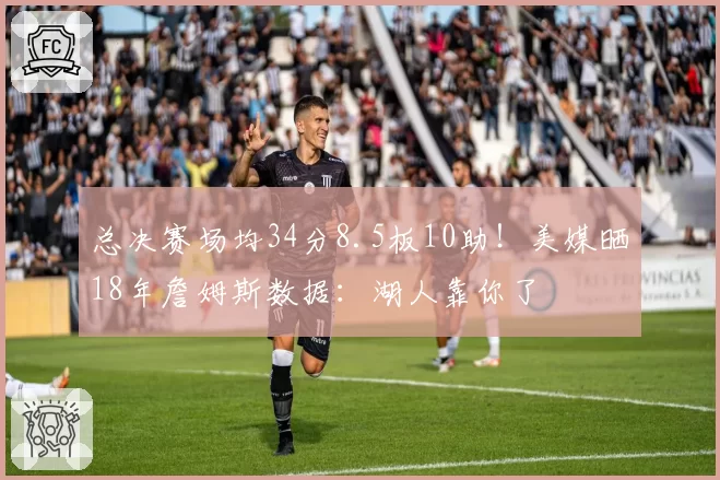 总决赛场均34分8.5板10助!美媒晒18年詹姆斯数据:湖人靠你了