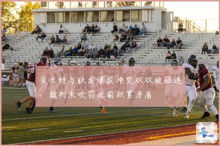 莫兰特与狄龙爆发冲突双双被驱逐,裁判未吹罚此前积累矛盾