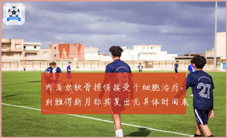 内马尔软骨损伤接受干细胞治疗，利雅得新月称其复出无具体时间表