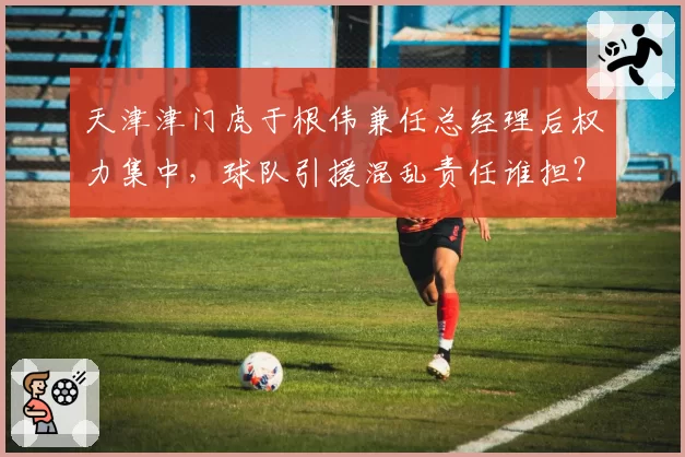 天津津门虎于根伟兼任总经理后权力集中,球队引援混乱责任谁担?