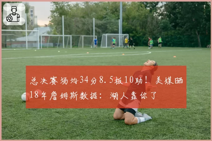 总决赛场均34分8.5板10助!美媒晒18年詹姆斯数据:湖人靠你了