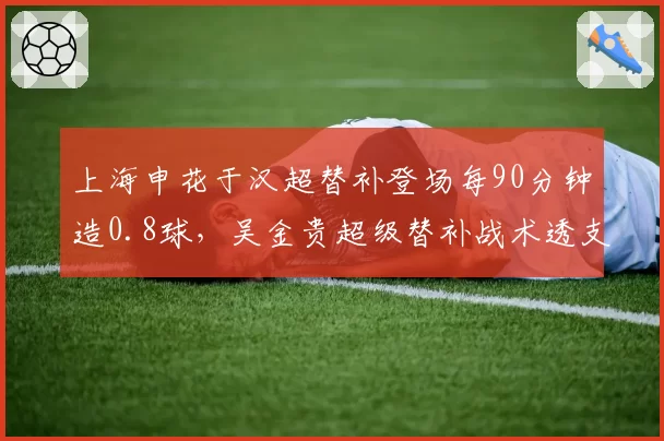 上海申花于汉超替补登场每90分钟造0.8球，吴金贵超级替补战术透支后劲隐患？