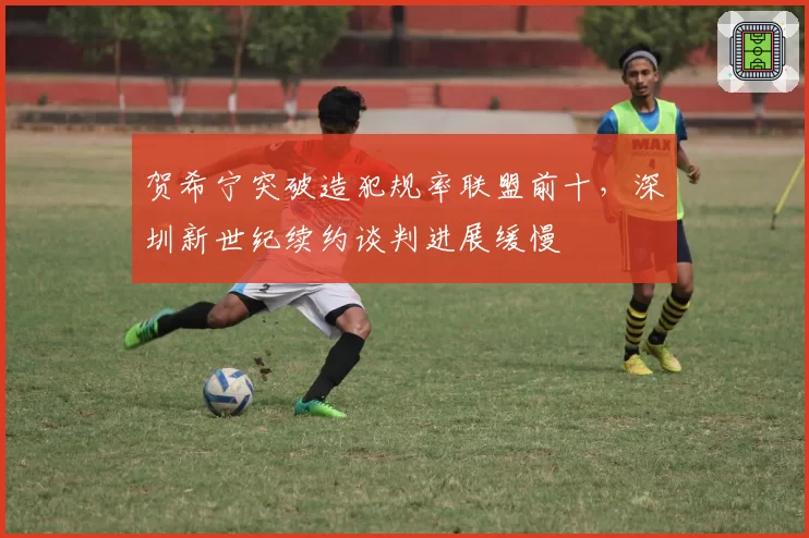 贺希宁突破造犯规率联盟前十，深圳新世纪续约谈判进展缓慢