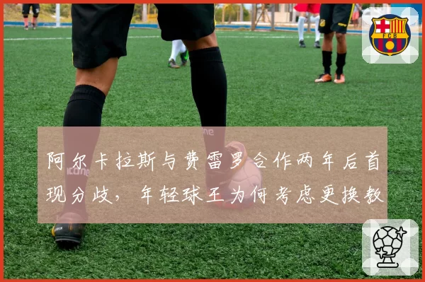 阿尔卡拉斯与费雷罗合作两年后首现分歧,年轻球王为何考虑更换教练?